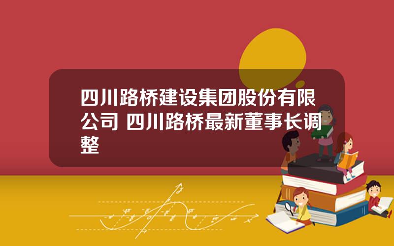 四川路桥建设集团股份有限公司 四川路桥最新董事长调整